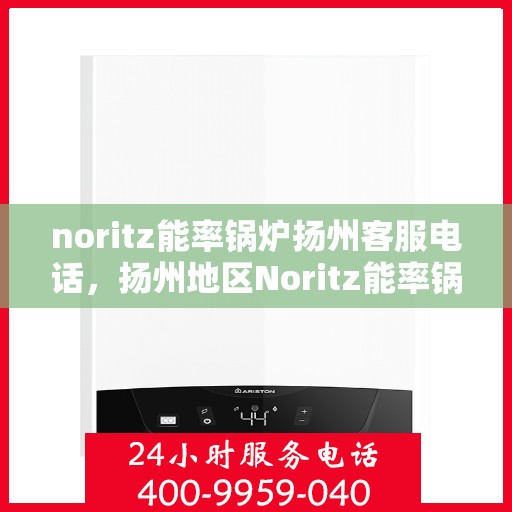 noritz能率锅炉扬州客服电话，扬州地区Noritz能率锅炉官方客服热线及支持指南