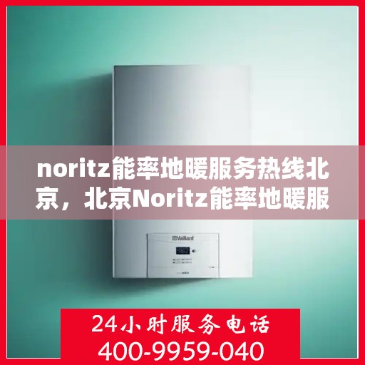 noritz能率地暖服务热线北京，北京Noritz能率地暖服务热线全攻略，专业、高效的家庭温暖解决方案