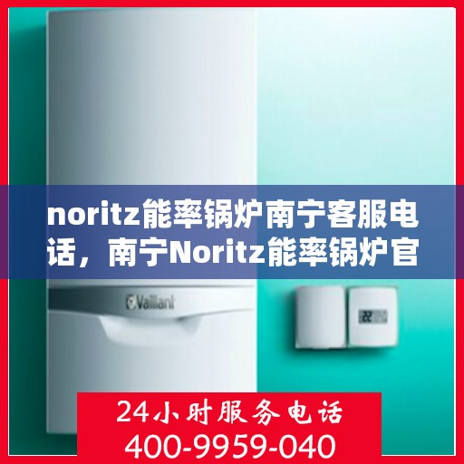 noritz能率锅炉南宁客服电话，南宁Noritz能率锅炉官方客服电话及售后服务指南