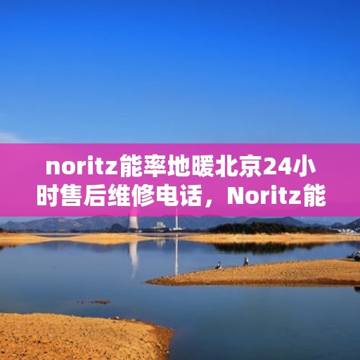 noritz能率地暖北京24小时售后维修电话，Noritz能率地暖北京全天候售后维修服务热线