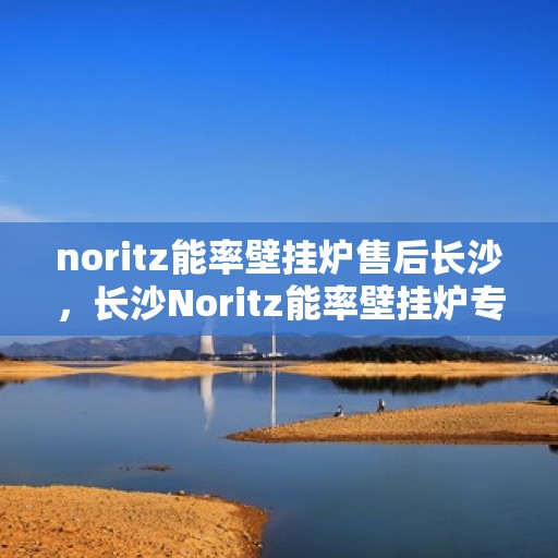 noritz能率壁挂炉售后长沙，长沙Noritz能率壁挂炉专业售后服务指南