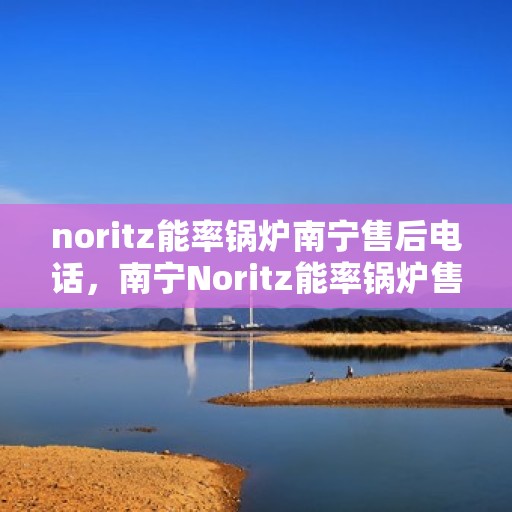 noritz能率锅炉南宁售后电话，南宁Noritz能率锅炉售后电话及维修服务解析