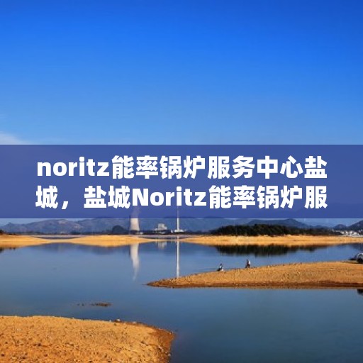 noritz能率锅炉服务中心盐城，盐城Noritz能率锅炉服务中心，专业维护，高效运行