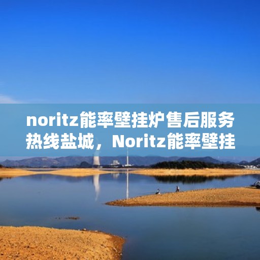 noritz能率壁挂炉售后服务热线盐城，Noritz能率壁挂炉盐城售后服务热线全攻略