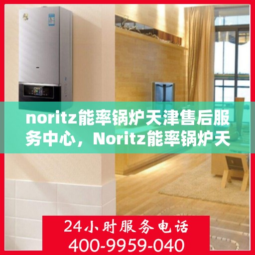 noritz能率锅炉天津售后服务中心，Noritz能率锅炉天津售后服务中心，专业维修与高效服务的暖心之地