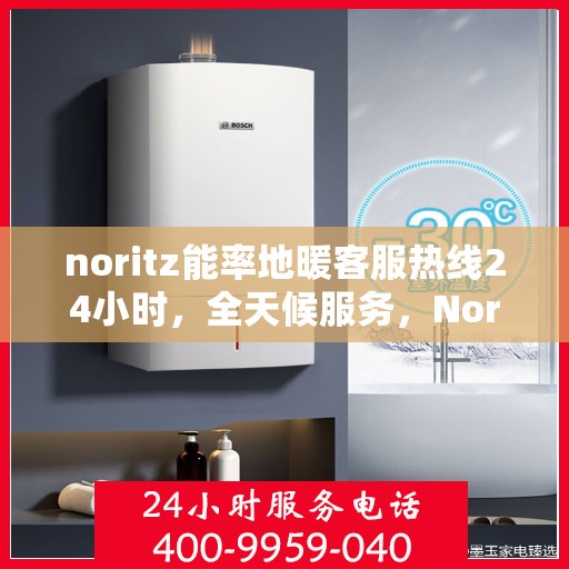 noritz能率地暖客服热线24小时，全天候服务，Noritz能率地暖客服热线24小时在线支持