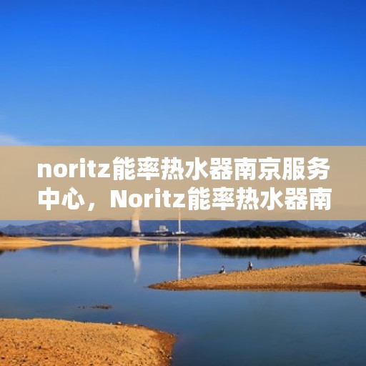 noritz能率热水器南京服务中心，Noritz能率热水器南京服务中心，专业维修与优质服务的完美结合