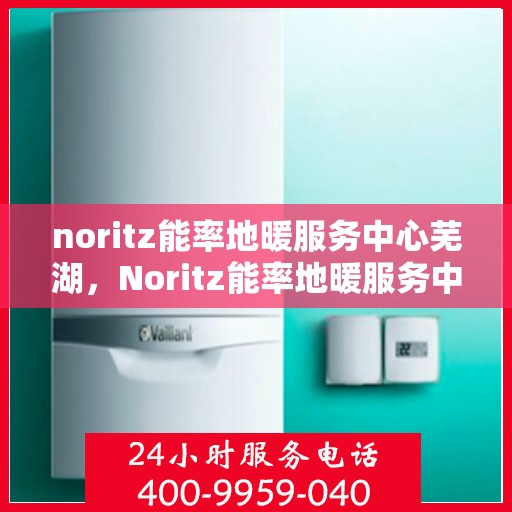 noritz能率地暖服务中心芜湖，Noritz能率地暖服务中心芜湖，专业品质，温暖您的生活