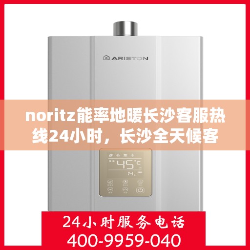 noritz能率地暖长沙客服热线24小时，长沙全天候客服热线，NORitz能率地暖服务热线，暖心服务不打烊