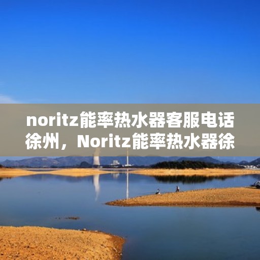 noritz能率热水器客服电话徐州，Noritz能率热水器徐州客服热线及咨询指南