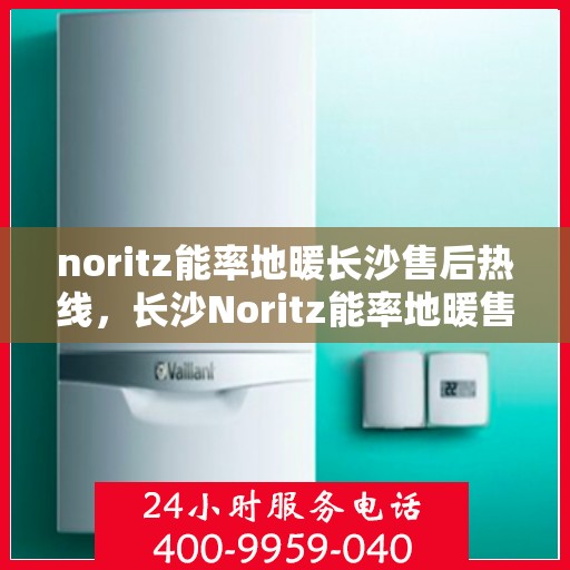 noritz能率地暖长沙售后热线，长沙Noritz能率地暖售后服务热线及解决方案