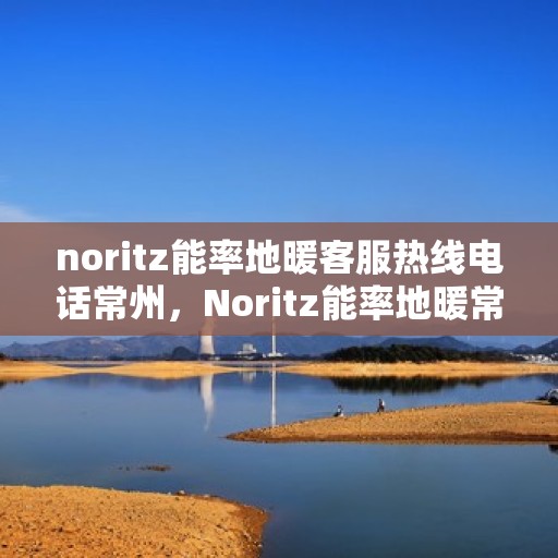 noritz能率地暖客服热线电话常州，Noritz能率地暖常州客服热线电话全解析
