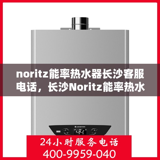 noritz能率热水器长沙客服电话，长沙Noritz能率热水器客服热线及售后支持指南