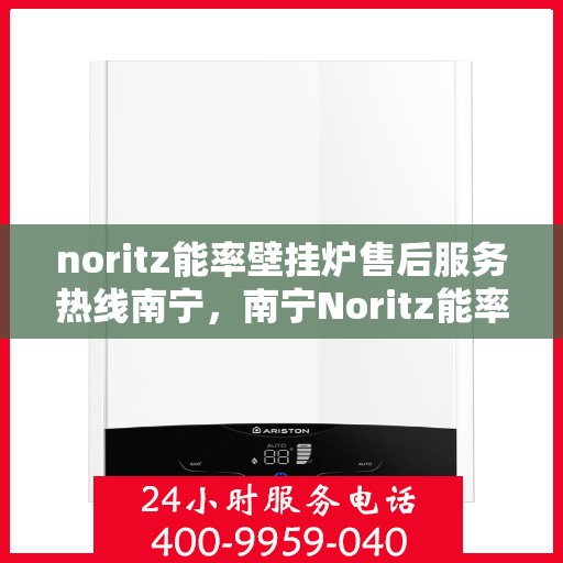noritz能率壁挂炉售后服务热线南宁，南宁Noritz能率壁挂炉售后服务热线全面解析