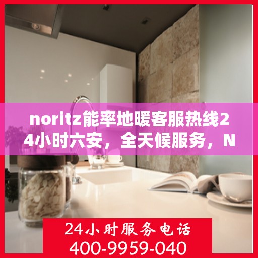 noritz能率地暖客服热线24小时六安，全天候服务，Noritz能率地暖六安客服热线，暖心热线24小时不打烊