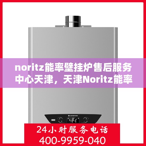 noritz能率壁挂炉售后服务中心天津，天津Noritz能率壁挂炉售后服务中心，专业维修与保养一站式解决