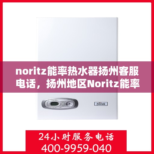 noritz能率热水器扬州客服电话，扬州地区Noritz能率热水器客服热线及售后服务指南