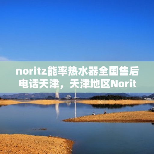 noritz能率热水器全国售后电话天津，天津地区Noritz能率热水器全国售后电话及维修服务指南
