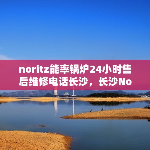 noritz能率锅炉24小时售后维修电话长沙，长沙Noritz能率锅炉全天候售后维修服务热线