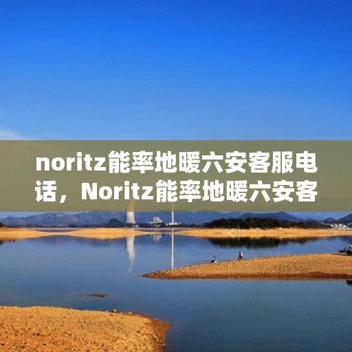 noritz能率地暖六安客服电话，Noritz能率地暖六安客服热线及咨询联系方式