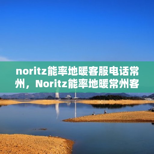 noritz能率地暖客服电话常州，Noritz能率地暖常州客服热线及咨询电话号码全解析