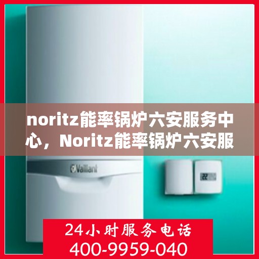 noritz能率锅炉六安服务中心，Noritz能率锅炉六安服务中心，专业维修与高效服务的典范