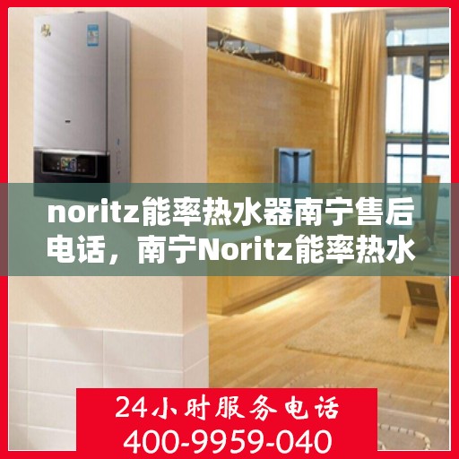 noritz能率热水器南宁售后电话，南宁Noritz能率热水器售后维修服务热线公布