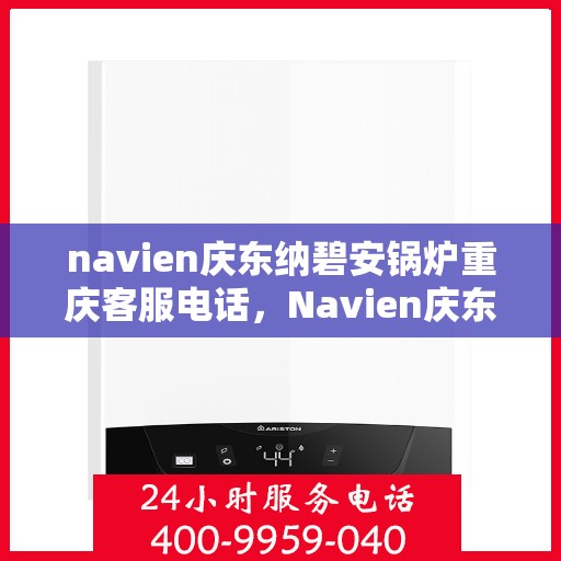 navien庆东纳碧安锅炉重庆客服电话，Navien庆东纳碧安锅炉重庆客服热线及咨询电话号码全解析