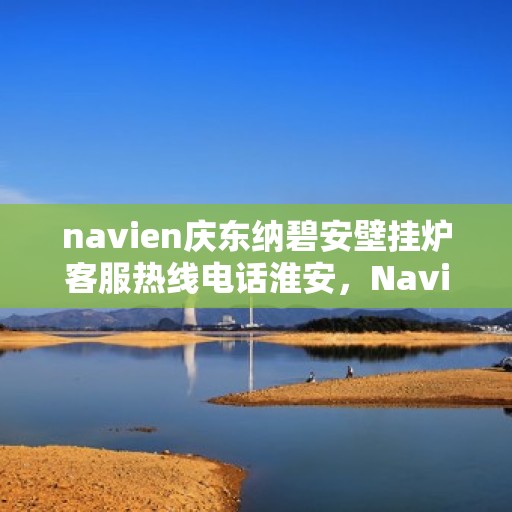 navien庆东纳碧安壁挂炉客服热线电话淮安，Navien庆东纳碧安壁挂炉淮安客服热线电话及售后服务指南
