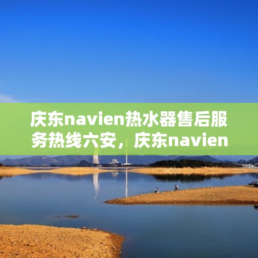 庆东navien热水器售后服务热线六安，庆东navien热水器六安售后服务热线详解