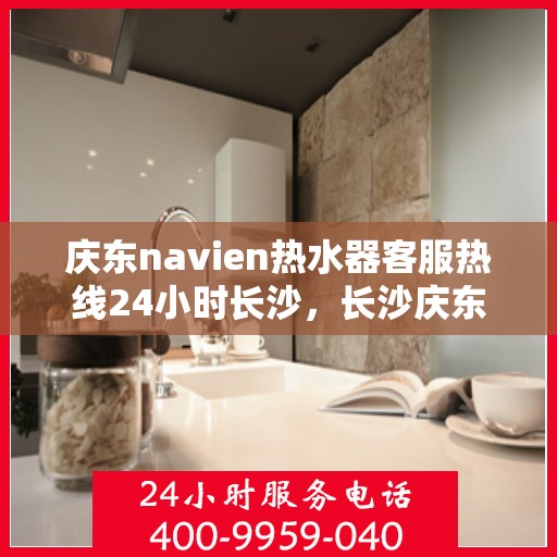 庆东navien热水器客服热线24小时长沙，长沙庆东navien热水器全天候客服热线，贴心服务随时在线