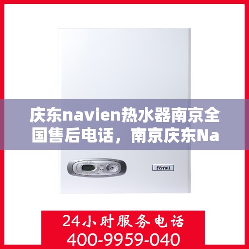 庆东navien热水器南京全国售后电话，南京庆东Navien热水器全国售后维修服务热线及电话支持指南