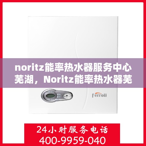 noritz能率热水器服务中心芜湖，Noritz能率热水器芜湖服务中心，专业维修，高效保障