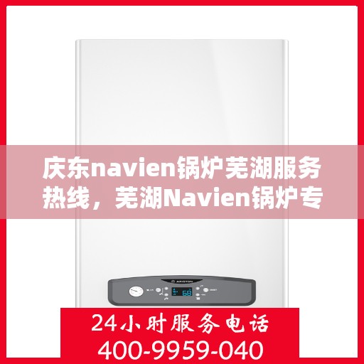 庆东navien锅炉芜湖服务热线，芜湖Navien锅炉专业服务热线，庆东锅炉维修与咨询一站式解决方案
