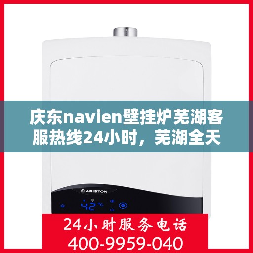 庆东navien壁挂炉芜湖客服热线24小时，芜湖全天候服务，庆东navien壁挂炉客服热线24小时在线