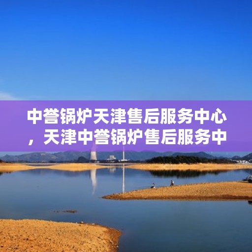 中誉锅炉天津售后服务中心，天津中誉锅炉售后服务中心，专业维修与贴心服务