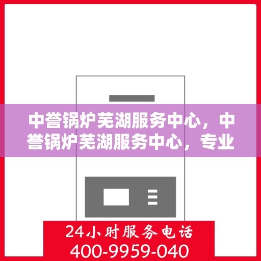 中誉锅炉芜湖服务中心，中誉锅炉芜湖服务中心，专业维护与优质服务的结合点