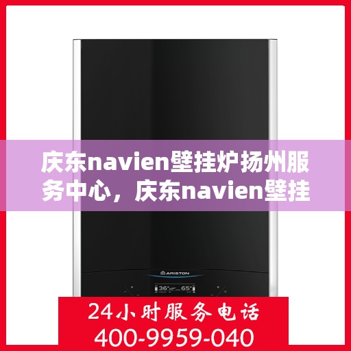 庆东navien壁挂炉扬州服务中心，庆东navien壁挂炉扬州服务中心，专业维修与优质服务的暖心之地