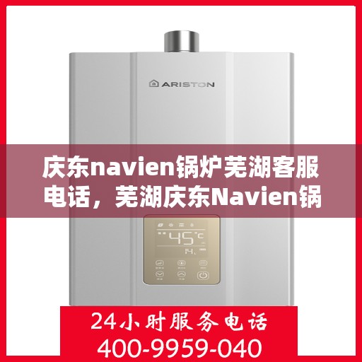 庆东navien锅炉芜湖客服电话，芜湖庆东Navien锅炉客服热线，专业支持与解决方案一站式服务