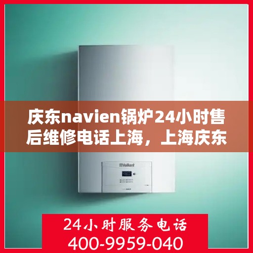 庆东navien锅炉24小时售后维修电话上海，上海庆东Navien锅炉全天候售后维修服务热线