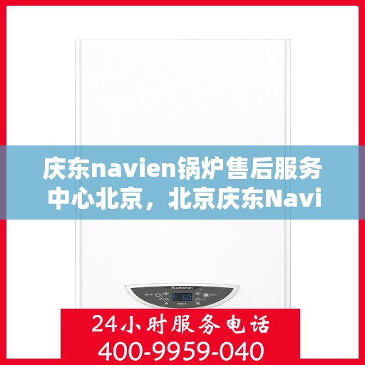 庆东navien锅炉售后服务中心北京，北京庆东Navien锅炉售后服务中心，专业维修与保养一站式服务