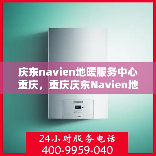 庆东navien地暖服务中心重庆，重庆庆东Navien地暖服务中心，专业温暖您的生活